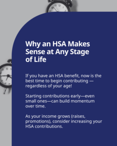 Why an HSA Makes Sense at Any Stage of Life: If you have an HSA benefit, now is the best time to begin contributing — regardless of your age! Starting contributions early—even small ones—can build momentum over time. As your income grows (raises, promotions), consider increasing your HSA contributions. Text on a black and white background with clock graphics.