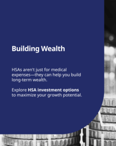 Building Wealth: HSAs aren't just for medical expenses—they can help you build long-term wealth. Explore HSA investment options to maximize your growth potential. Text on a black and white background with a stack of coins graphic.